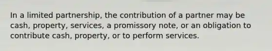 In a limited partnership, the contribution of a partner may be cash, property, services, a promissory note, or an obligation to contribute cash, property, or to perform services.