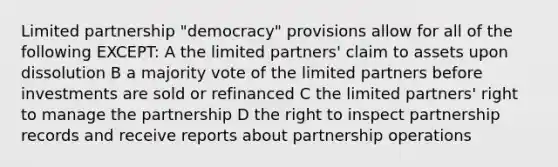 Limited partnership "democracy" provisions allow for all of the following EXCEPT: A the limited partners' claim to assets upon dissolution B a majority vote of the limited partners before investments are sold or refinanced C the limited partners' right to manage the partnership D the right to inspect partnership records and receive reports about partnership operations