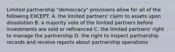 Limited partnership "democracy" provisions allow for all of the following EXCEPT: A. the limited partners' claim to assets upon dissolution B. a majority vote of the limited partners before investments are sold or refinanced C. the limited partners' right to manage the partnership D. the right to inspect partnership records and receive reports about partnership operations