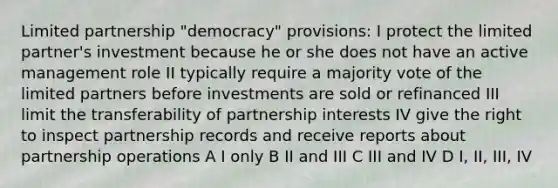 Limited partnership "democracy" provisions: I protect the limited partner's investment because he or she does not have an active management role II typically require a majority vote of the limited partners before investments are sold or refinanced III limit the transferability of partnership interests IV give the right to inspect partnership records and receive reports about partnership operations A I only B II and III C III and IV D I, II, III, IV