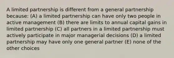 A limited partnership is different from a general partnership because: (A) a limited partnership can have only two people in active management (B) there are limits to annual capital gains in limited partnership (C) all partners in a limited partnership must actively participate in major managerial decisions (D) a limited partnership may have only one general partner (E) none of the other choices