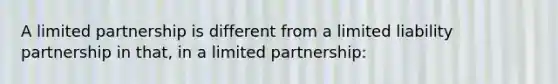 ​A limited partnership is different from a limited liability partnership in that, in a limited partnership: