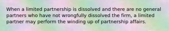 When a limited partnership is dissolved and there are no general partners who have not wrongfully dissolved the firm, a limited partner may perform the winding up of partnership affairs.