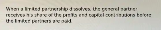 When a limited partnership dissolves, the general partner receives his share of the profits and capital contributions before the limited partners are paid.