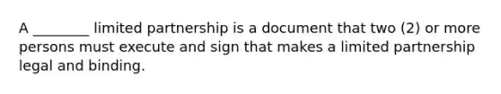 A ________ limited partnership is a document that two (2) or more persons must execute and sign that makes a limited partnership legal and binding.