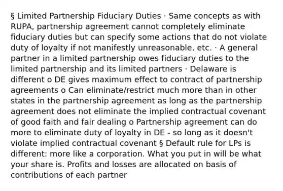 § Limited Partnership Fiduciary Duties · Same concepts as with RUPA, partnership agreement cannot completely eliminate fiduciary duties but can specify some actions that do not violate duty of loyalty if not manifestly unreasonable, etc. · A general partner in a limited partnership owes fiduciary duties to the limited partnership and its limited partners · Delaware is different o DE gives maximum effect to contract of partnership agreements o Can eliminate/restrict much more than in other states in the partnership agreement as long as the partnership agreement does not eliminate the implied contractual covenant of good faith and fair dealing o Partnership agreement can do more to eliminate duty of loyalty in DE - so long as it doesn't violate implied contractual covenant § Default rule for LPs is different: more like a corporation. What you put in will be what your share is. Profits and losses are allocated on basis of contributions of each partner