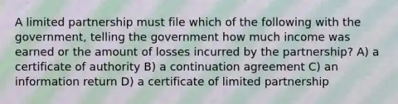 A limited partnership must file which of the following with the government, telling the government how much income was earned or the amount of losses incurred by the partnership? A) a certificate of authority B) a continuation agreement C) an information return D) a certificate of limited partnership