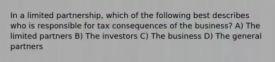 In a limited partnership, which of the following best describes who is responsible for tax consequences of the business? A) The limited partners B) The investors C) The business D) The general partners