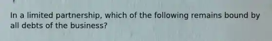 In a limited partnership, which of the following remains bound by all debts of the business?