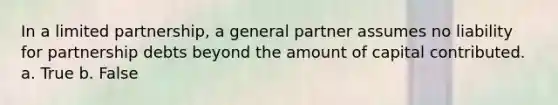 In a limited partnership, a general partner assumes no liability for partnership debts beyond the amount of capital contributed. a. True b. False