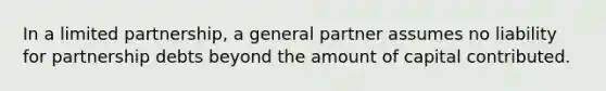 In a limited partnership, a general partner assumes no liability for partnership debts beyond the amount of capital contributed.