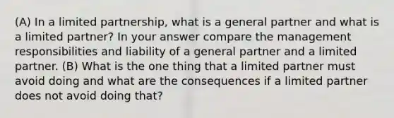 (A) In a limited partnership, what is a general partner and what is a limited partner? In your answer compare the management responsibilities and liability of a general partner and a limited partner. (B) What is the one thing that a limited partner must avoid doing and what are the consequences if a limited partner does not avoid doing that?