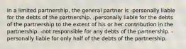 In a limited partnership, the general partner is -personally liable for the debts of the partnership. -personally liable for the debts of the partnership to the extent of his or her contribution in the partnership. -not responsible for any debts of the partnership. -personally liable for only half of the debts of the partnership.