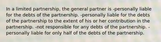 In a limited partnership, the general partner is -personally liable for the debts of the partnership. -personally liable for the debts of the partnership to the extent of his or her contribution in the partnership. -not responsible for any debts of the partnership. -personally liable for only half of the debts of the partnership.