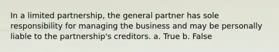 In a limited partnership, the general partner has sole responsibility for managing the business and may be personally liable to the partnership's creditors. a. True b. False