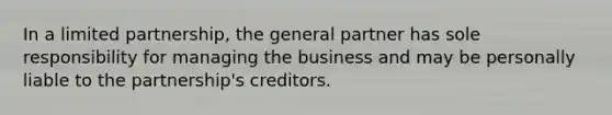 In a limited partnership, the general partner has sole responsibility for managing the business and may be personally liable to the partnership's creditors.