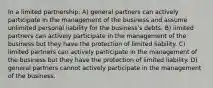 In a limited partnership: A) general partners can actively participate in the management of the business and assume unlimited personal liability for the business's debts. B) limited partners can actively participate in the management of the business but they have the protection of limited liability. C) limited partners can actively participate in the management of the business but they have the protection of limited liability. D) general partners cannot actively participate in the management of the business.