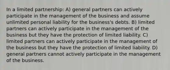 In a limited partnership: A) general partners can actively participate in the management of the business and assume unlimited personal liability for the business's debts. B) limited partners can actively participate in the management of the business but they have the protection of limited liability. C) limited partners can actively participate in the management of the business but they have the protection of limited liability. D) general partners cannot actively participate in the management of the business.