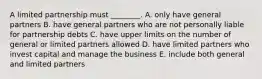 A limited partnership must​ ________. A. only have general partners B. have general partners who are not personally liable for partnership debts C. have upper limits on the number of general or limited partners allowed D. have limited partners who invest capital and manage the business E. include both general and limited partners