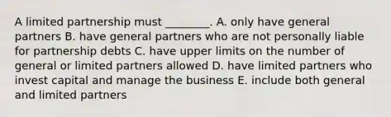 A limited partnership must​ ________. A. only have general partners B. have general partners who are not personally liable for partnership debts C. have upper limits on the number of general or limited partners allowed D. have limited partners who invest capital and manage the business E. include both general and limited partners