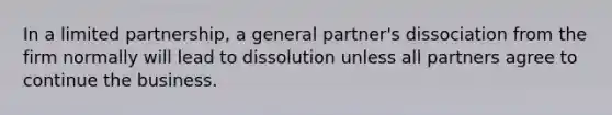 In a limited partnership, a general partner's dissociation from the firm normally will lead to dissolution unless all partners agree to continue the business.