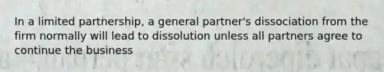 In a limited partnership, a general partner's dissociation from the firm normally will lead to dissolution unless all partners agree to continue the business