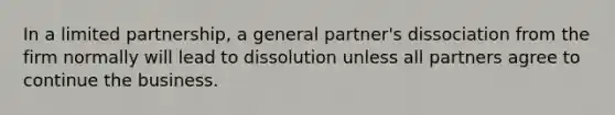 In a limited partnership, a general partner's dissociation from the firm normally will lead to dissolution unless all partners agree to continue the business.​