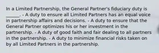 In a Limited Partnership, the General Partner's fiduciary duty is ______. - A duty to ensure all Limited Partners has an equal voice in partnership affairs and decisions. - A duty to ensure that the General Partner optimizes his or her investment in the partnership. - A duty of good faith and fair dealing to all partners in the partnership. - A duty to minimize financial risks taken on by all Limited Partners in the partnership.