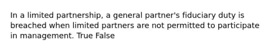 In a limited partnership, a general partner's fiduciary duty is breached when limited partners are not permitted to participate in management. True False