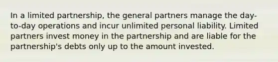 In a limited partnership, the general partners manage the day-to-day operations and incur unlimited personal liability. Limited partners invest money in the partnership and are liable for the partnership's debts only up to the amount invested.