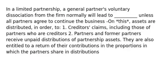 In a limited partnership, a general partner's voluntary dissociation from the firm normally will lead to __________ unless all partners agree to continue the business -On *this*, assets are distributed, in order, to: 1. Creditors' claims, including those of partners who are creditors 2. Partners and former partners receive unpaid distributions of partnership assets. They are also entitled to a return of their contributions in the proportions in which the partners share in distributions