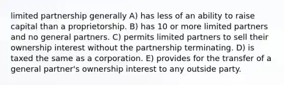 limited partnership generally A) has less of an ability to raise capital than a proprietorship. B) has 10 or more limited partners and no general partners. C) permits limited partners to sell their ownership interest without the partnership terminating. D) is taxed the same as a corporation. E) provides for the transfer of a general partner's ownership interest to any outside party.