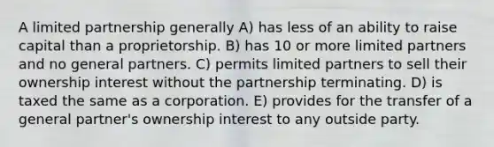 A limited partnership generally A) has less of an ability to raise capital than a proprietorship. B) has 10 or more limited partners and no general partners. C) permits limited partners to sell their ownership interest without the partnership terminating. D) is taxed the same as a corporation. E) provides for the transfer of a general partner's ownership interest to any outside party.