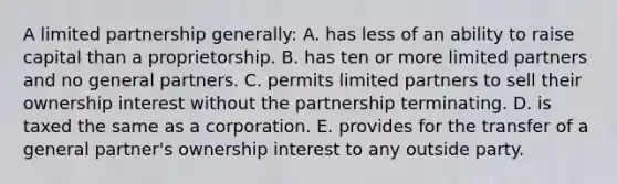 A limited partnership generally: A. has less of an ability to raise capital than a proprietorship. B. has ten or more limited partners and no general partners. C. permits limited partners to sell their ownership interest without the partnership terminating. D. is taxed the same as a corporation. E. provides for the transfer of a general partner's ownership interest to any outside party.