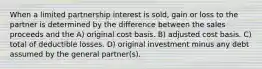 When a limited partnership interest is sold, gain or loss to the partner is determined by the difference between the sales proceeds and the A) original cost basis. B) adjusted cost basis. C) total of deductible losses. D) original investment minus any debt assumed by the general partner(s).