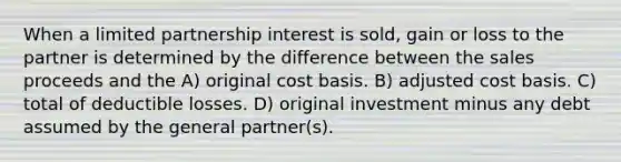 When a limited partnership interest is sold, gain or loss to the partner is determined by the difference between the sales proceeds and the A) original cost basis. B) adjusted cost basis. C) total of deductible losses. D) original investment minus any debt assumed by the general partner(s).