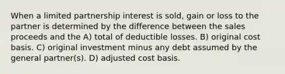 When a limited partnership interest is sold, gain or loss to the partner is determined by the difference between the sales proceeds and the A) total of deductible losses. B) original cost basis. C) original investment minus any debt assumed by the general partner(s). D) adjusted cost basis.