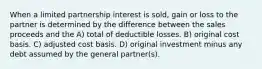 When a limited partnership interest is sold, gain or loss to the partner is determined by the difference between the sales proceeds and the A) total of deductible losses. B) original cost basis. C) adjusted cost basis. D) original investment minus any debt assumed by the general partner(s).