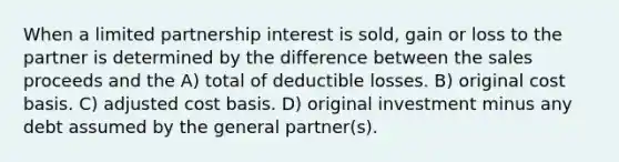 When a limited partnership interest is sold, gain or loss to the partner is determined by the difference between the sales proceeds and the A) total of deductible losses. B) original cost basis. C) adjusted cost basis. D) original investment minus any debt assumed by the general partner(s).