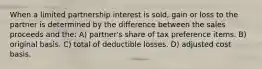 When a limited partnership interest is sold, gain or loss to the partner is determined by the difference between the sales proceeds and the: A) partner's share of tax preference items. B) original basis. C) total of deductible losses. D) adjusted cost basis.