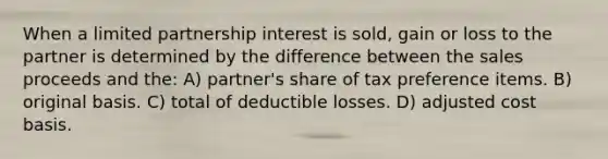 When a limited partnership interest is sold, gain or loss to the partner is determined by the difference between the sales proceeds and the: A) partner's share of tax preference items. B) original basis. C) total of deductible losses. D) adjusted cost basis.