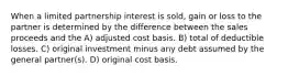 When a limited partnership interest is sold, gain or loss to the partner is determined by the difference between the sales proceeds and the A) adjusted cost basis. B) total of deductible losses. C) original investment minus any debt assumed by the general partner(s). D) original cost basis.