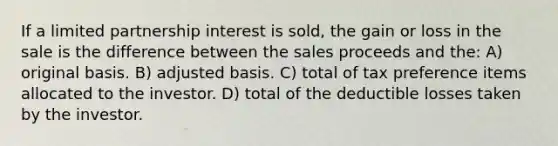 If a limited partnership interest is sold, the gain or loss in the sale is the difference between the sales proceeds and the: A) original basis. B) adjusted basis. C) total of tax preference items allocated to the investor. D) total of the deductible losses taken by the investor.