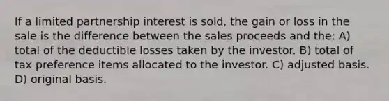 If a limited partnership interest is sold, the gain or loss in the sale is the difference between the sales proceeds and the: A) total of the deductible losses taken by the investor. B) total of tax preference items allocated to the investor. C) adjusted basis. D) original basis.