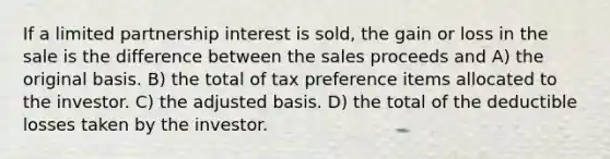 If a limited partnership interest is sold, the gain or loss in the sale is the difference between the sales proceeds and A) the original basis. B) the total of tax preference items allocated to the investor. C) the adjusted basis. D) the total of the deductible losses taken by the investor.