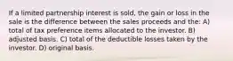 If a limited partnership interest is sold, the gain or loss in the sale is the difference between the sales proceeds and the: A) total of tax preference items allocated to the investor. B) adjusted basis. C) total of the deductible losses taken by the investor. D) original basis.