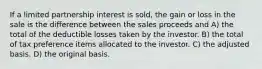 If a limited partnership interest is sold, the gain or loss in the sale is the difference between the sales proceeds and A) the total of the deductible losses taken by the investor. B) the total of tax preference items allocated to the investor. C) the adjusted basis. D) the original basis.