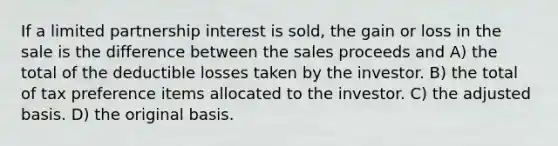 If a limited partnership interest is sold, the gain or loss in the sale is the difference between the sales proceeds and A) the total of the deductible losses taken by the investor. B) the total of tax preference items allocated to the investor. C) the adjusted basis. D) the original basis.