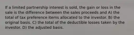 If a limited partnership interest is sold, the gain or loss in the sale is the difference between the sales proceeds and A) the total of tax preference items allocated to the investor. B) the original basis. C) the total of the deductible losses taken by the investor. D) the adjusted basis.