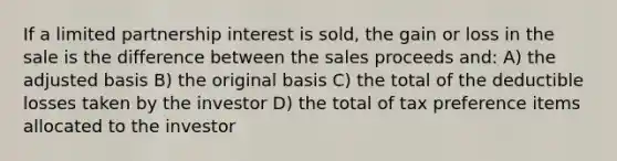 If a limited partnership interest is sold, the gain or loss in the sale is the difference between the sales proceeds and: A) the adjusted basis B) the original basis C) the total of the deductible losses taken by the investor D) the total of tax preference items allocated to the investor